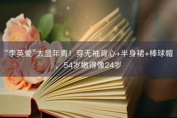 “李英爱”太显年青！穿无袖背心+半身裙+棒球帽，54岁嫩得像24岁