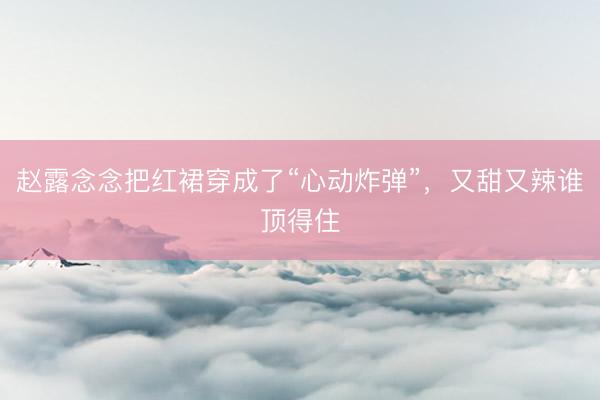 赵露念念把红裙穿成了“心动炸弹”，又甜又辣谁顶得住