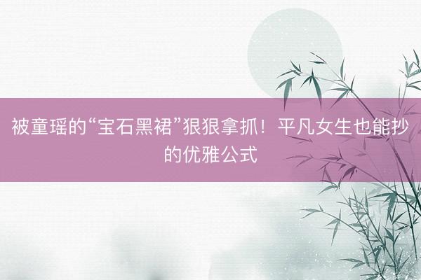 被童瑶的“宝石黑裙”狠狠拿抓！平凡女生也能抄的优雅公式