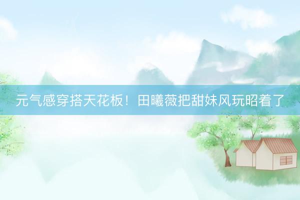 元气感穿搭天花板！田曦薇把甜妹风玩昭着了
