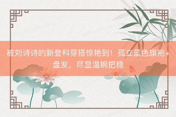 被刘诗诗的新登科穿搭惊艳到！孤立蓝色旗袍+盘发，尽显温婉把稳