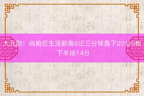 大元勋！尚帕尼生活新高6记三分球轰下20分6板 下半场14分