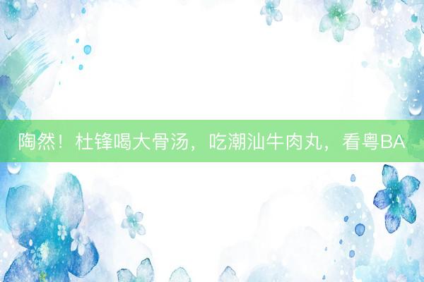 陶然!杜锋喝大骨汤,吃潮汕牛肉丸,看粤BA