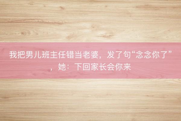 我把男儿班主任错当老婆，发了句“念念你了”，她：下回家长会你来
