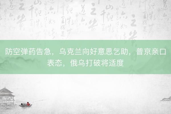 防空弹药告急，乌克兰向好意思乞助，普京亲口表态，俄乌打破将适度