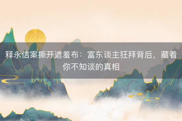 释永信案撕开遮羞布：富东谈主狂拜背后，藏着你不知谈的真相