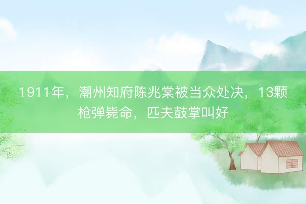 1911年,潮州知府陈兆棠被当众处决,13颗枪弹毙命,匹夫鼓掌叫好