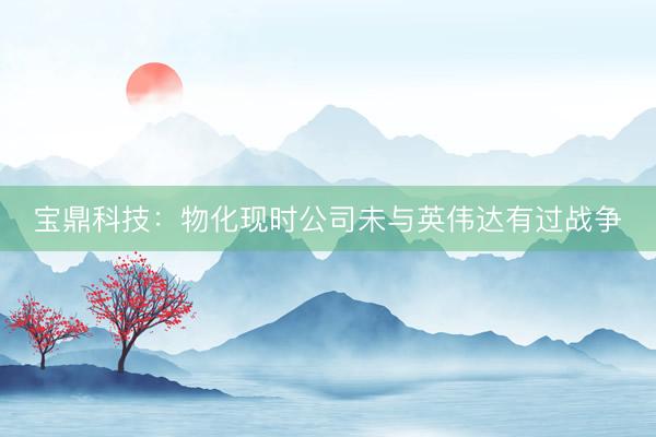 宝鼎科技：物化现时公司未与英伟达有过战争