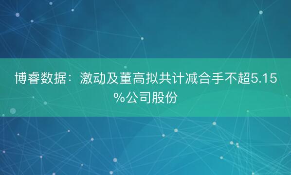 博睿数据：激动及董高拟共计减合手不超5.15%公司股份