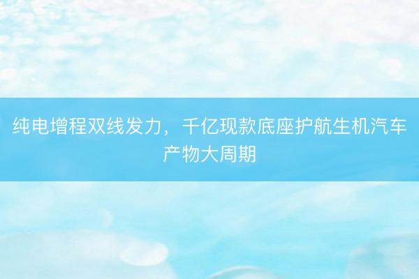 纯电增程双线发力，千亿现款底座护航生机汽车产物大周期
