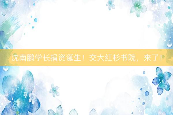 沈南鹏学长捐资诞生！交大红杉书院，来了！