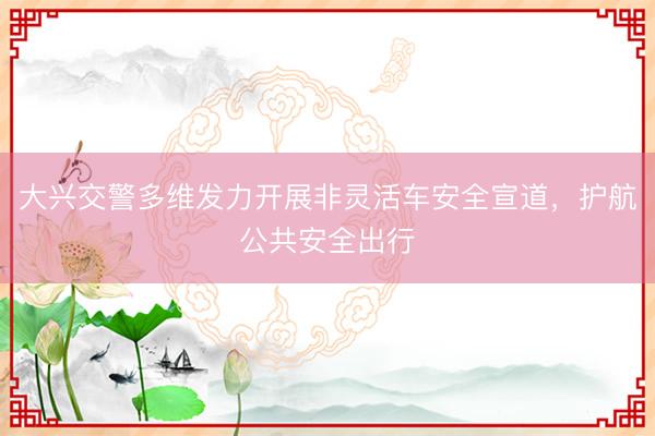 大兴交警多维发力开展非灵活车安全宣道，护航公共安全出行