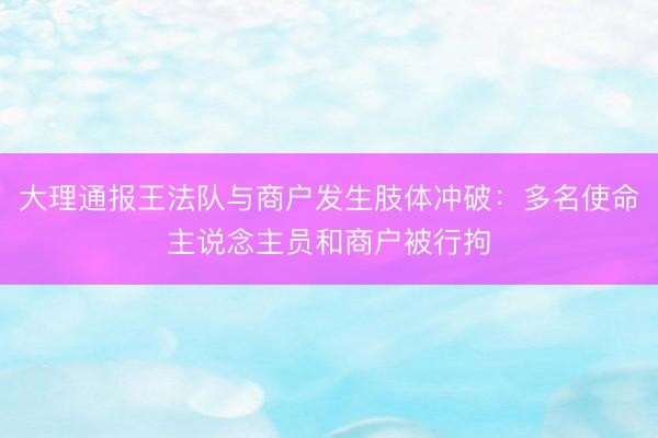 大理通报王法队与商户发生肢体冲破：多名使命主说念主员和商户被行拘
