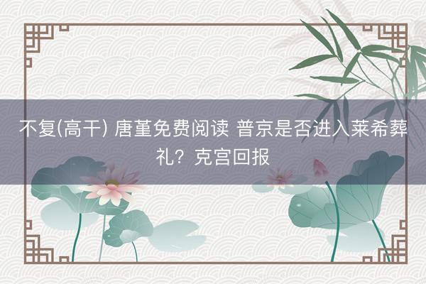 不复(高干) 唐堇免费阅读 普京是否进入莱希葬礼？克宫回报