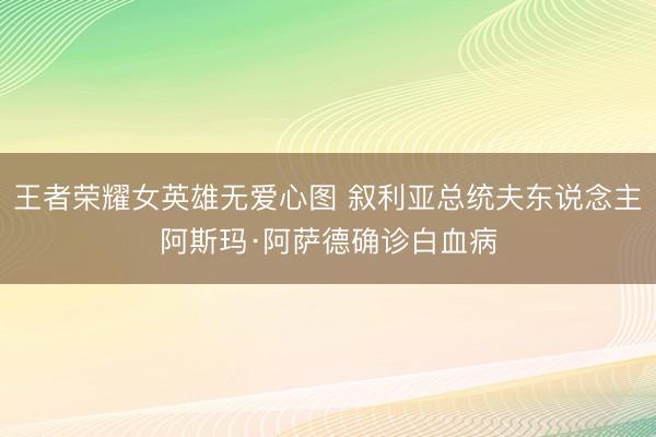 王者荣耀女英雄无爱心图 叙利亚总统夫东说念主阿斯玛·阿萨德确诊白血病