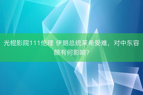 光棍影院111伦理 伊朗总统莱希受难，对中东容颜有何影响？