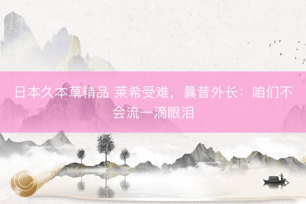 日本久本草精品 莱希受难，曩昔外长：咱们不会流一滴眼泪