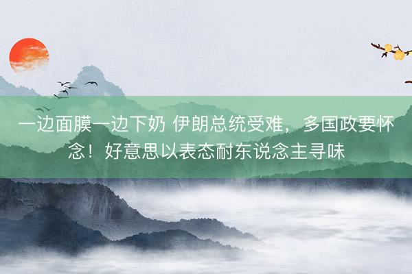 一边面膜一边下奶 伊朗总统受难，多国政要怀念！好意思以表态耐东说念主寻味