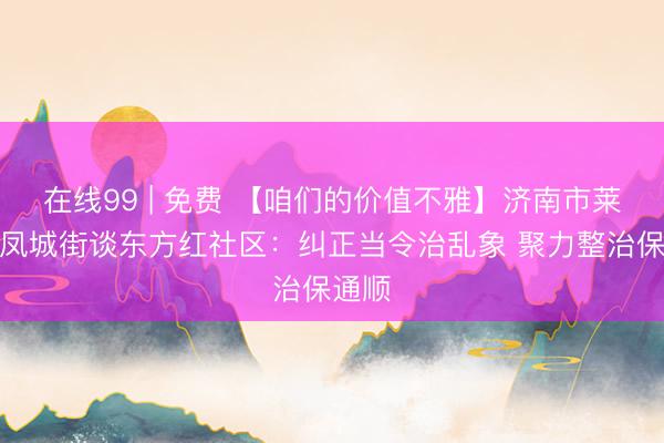 在线99 | 免费 【咱们的价值不雅】济南市莱芜区凤城街谈东方红社区：纠正当令治乱象 聚力整治保通顺
