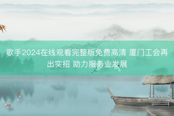 歌手2024在线观看完整版免费高清 厦门工会再出实招 助力服务业发展