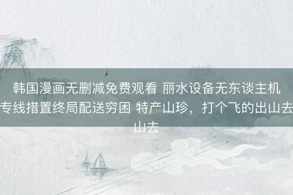 韩国漫画无删减免费观看 丽水设备无东谈主机专线措置终局配送穷困 特产山珍，打个飞的出山去