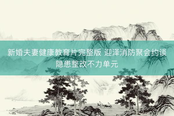 新婚夫妻健康教育片完整版 迎泽消防聚会约谈隐患整改不力单元