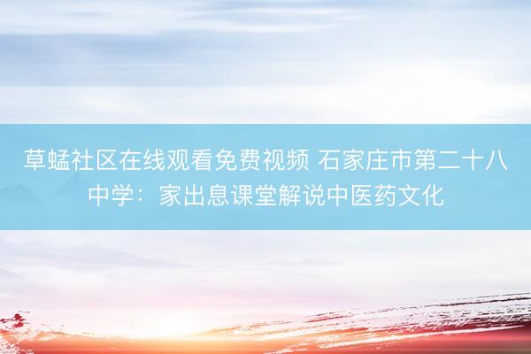 草蜢社区在线观看免费视频 石家庄市第二十八中学：家出息课堂解说中医药文化
