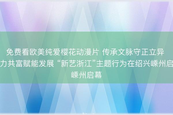 免费看欧美纯爱樱花动漫片 传承文脉守正立异 聚力共富赋能发展 “新艺浙江”主题行为在绍兴嵊州启幕