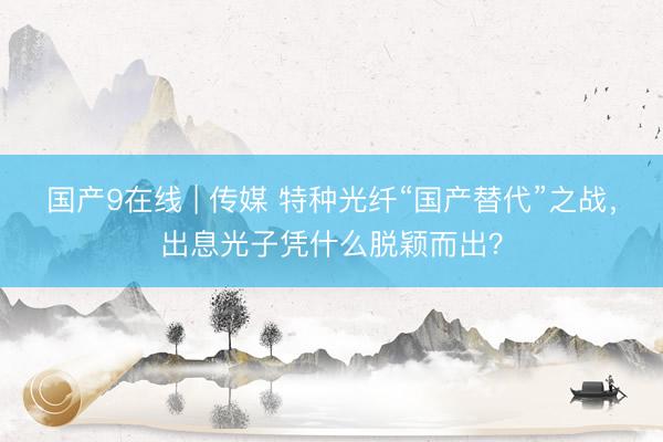 国产9在线 | 传媒 特种光纤“国产替代”之战，出息光子凭什么脱颖而出？