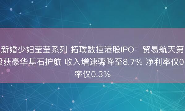 新婚少妇莹莹系列 拓璞数控港股IPO：贸易航天第一股获豪华基石护航 收入增速骤降至8.7% 净利率仅0.3%