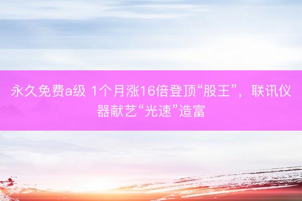 永久免费a级 1个月涨16倍登顶“股王”，联讯仪器献艺“光速”造富