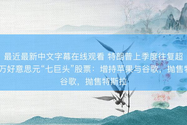 最近最新中文字幕在线观看 特朗普上季度往复超5000万好意思元“七巨头”股票：增持苹果与谷歌，抛售特斯拉