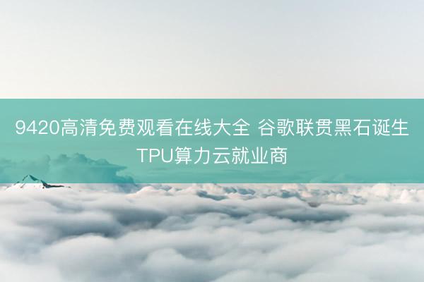 9420高清免费观看在线大全 谷歌联贯黑石诞生TPU算力云就业商