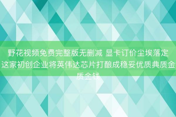 野花视频免费完整版无删减 显卡订价尘埃落定：这家初创企业将英伟达芯片打酿成稳妥优质典质金钱