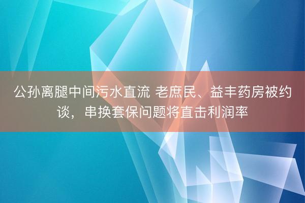 公孙离腿中间污水直流 老庶民、益丰药房被约谈，串换套保问题将直击利润率
