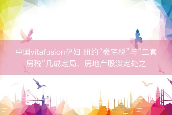 中国vitafusion孕妇 纽约“豪宅税”与“二套房税”几成定局，房地产股淡定处之