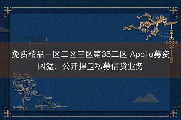 免费精品一区二区三区第35二区 Apollo募资凶猛，公开捍卫私募信贷业务
