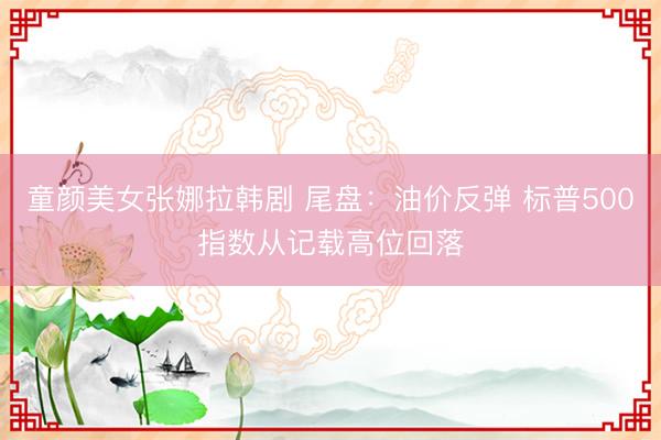 童颜美女张娜拉韩剧 尾盘：油价反弹 标普500指数从记载高位回落