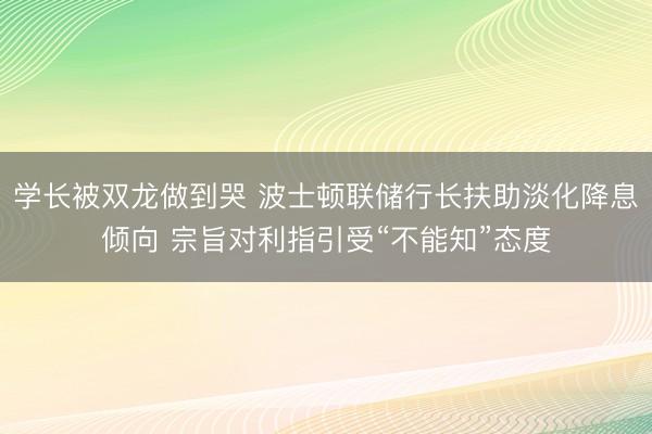 学长被双龙做到哭 波士顿联储行长扶助淡化降息倾向 宗旨对利指引受“不能知”态度