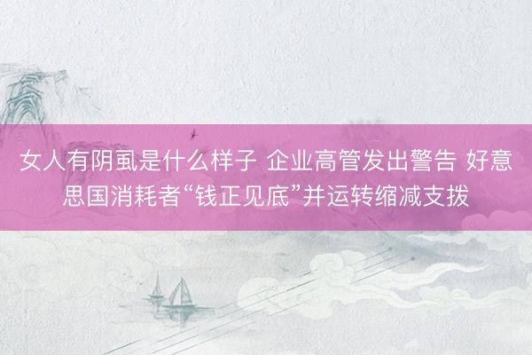 女人有阴虱是什么样子 企业高管发出警告 好意思国消耗者“钱正见底”并运转缩减支拨