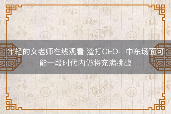 年轻的女老师在线观看 渣打CEO:中东场面可能一段时代内仍将充满挑战
