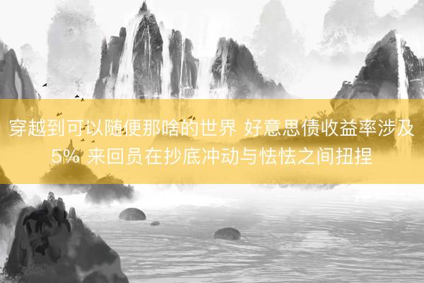穿越到可以随便那啥的世界 好意思债收益率涉及5% 来回员在抄底冲动与怯怯之间扭捏