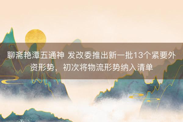 聊斋艳潭五通神 发改委推出新一批13个紧要外资形势，初次将物流形势纳入清单