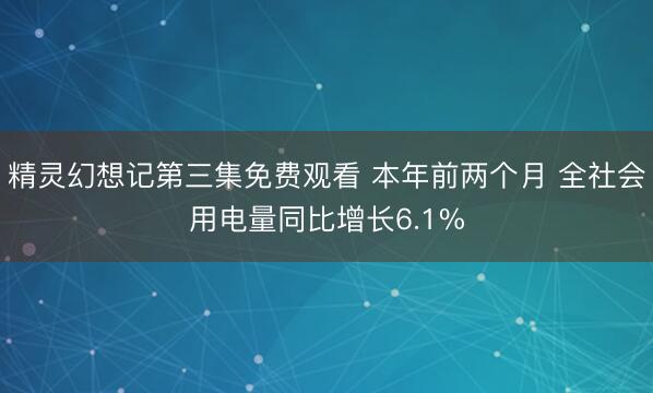 精灵幻想记第三集免费观看 本年前两个月 全社会用电量同比增长6.1%