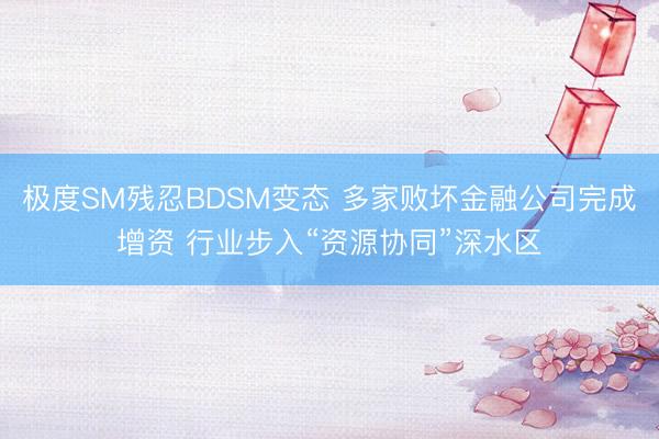 极度SM残忍BDSM变态 多家败坏金融公司完成增资 行业步入“资源协同”深水区