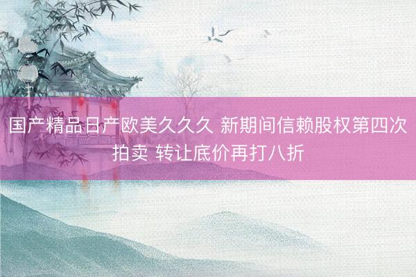 国产精品日产欧美久久久 新期间信赖股权第四次拍卖 转让底价再打八折