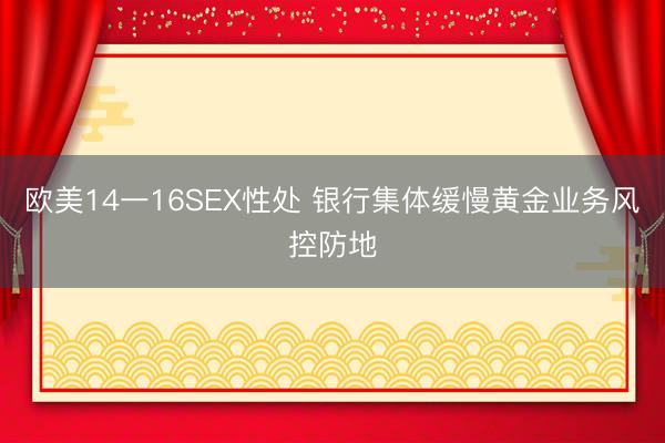 欧美14一16SEX性处 银行集体缓慢黄金业务风控防地