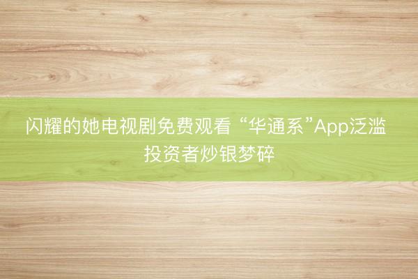 闪耀的她电视剧免费观看 “华通系”App泛滥 投资者炒银梦碎