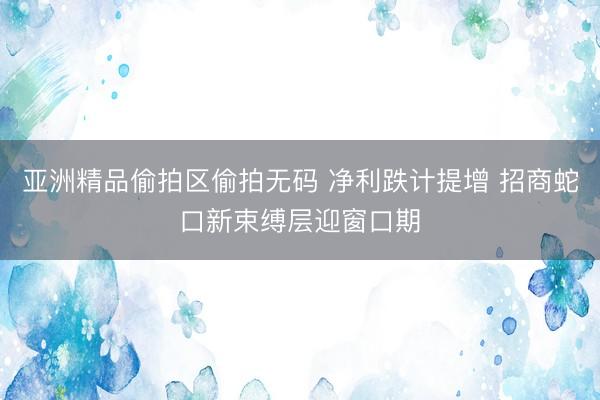 亚洲精品偷拍区偷拍无码 净利跌计提增 招商蛇口新束缚层迎窗口期