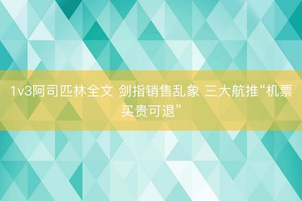 1v3阿司匹林全文 剑指销售乱象 三大航推“机票买贵可退”